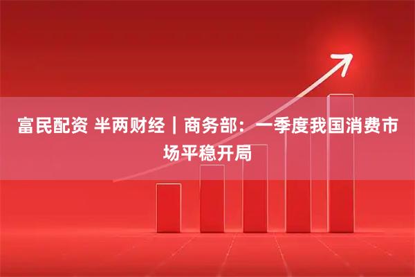 富民配资 半两财经|商务部:一季度我国消费市场平稳开局