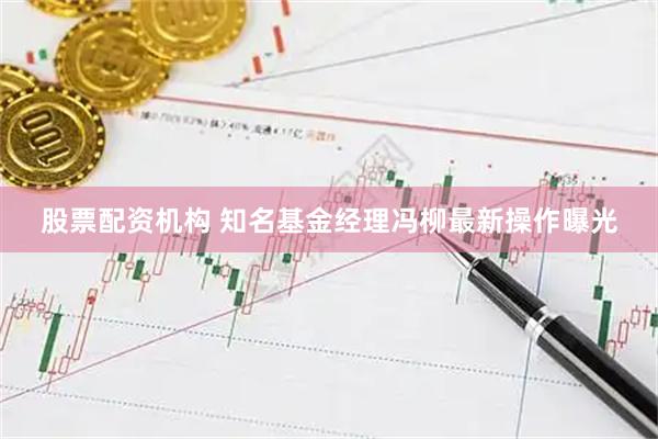 股票配资机构 知名基金经理冯柳最新操作曝光