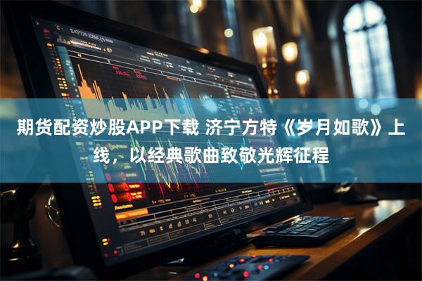 期货配资炒股APP下载 济宁方特《岁月如歌》上线，以经典歌曲致敬光辉征程