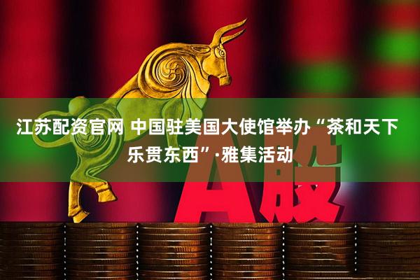 江苏配资官网 中国驻美国大使馆举办“茶和天下 乐贯东西”·雅集活动
