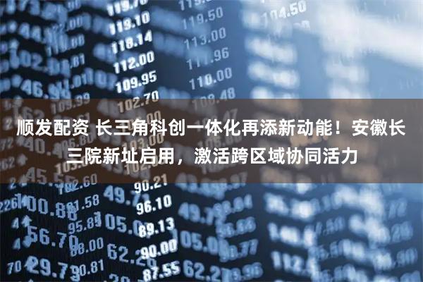 顺发配资 长三角科创一体化再添新动能！安徽长三院新址启用，激活跨区域协同活力
