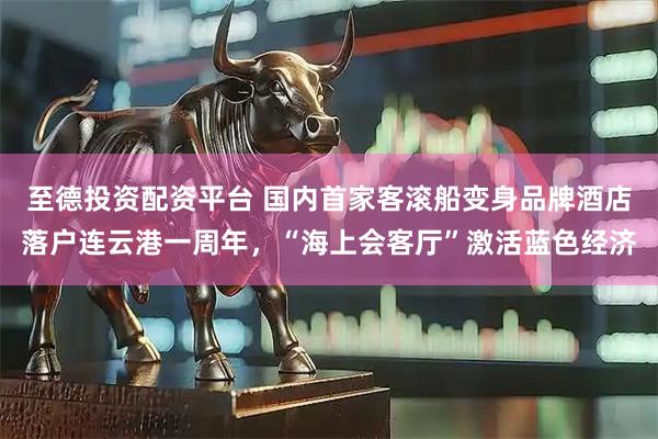 至德投资配资平台 国内首家客滚船变身品牌酒店落户连云港一周年，“海上会客厅”激活蓝色经济
