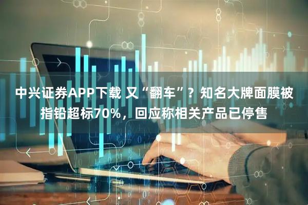 中兴证券APP下载 又“翻车”？知名大牌面膜被指铅超标70%，回应称相关产品已停售
