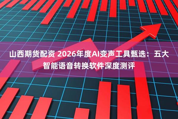 山西期货配资 2026年度AI变声工具甄选：五大智能语音转换软件深度测评