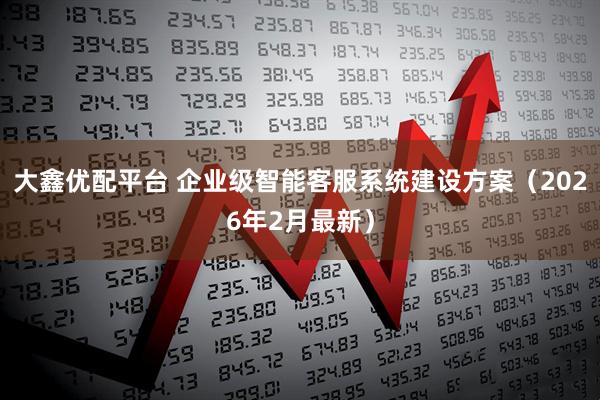 大鑫优配平台 企业级智能客服系统建设方案（2026年2月最新）