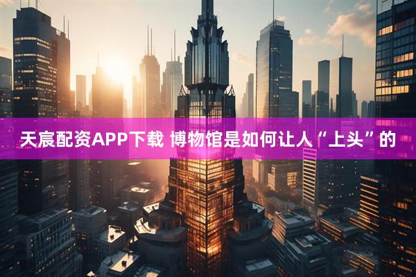 天宸配资APP下载 博物馆是如何让人“上头”的