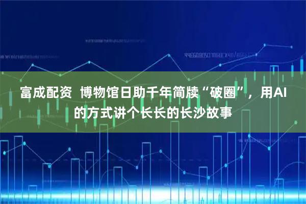 富成配资  博物馆日助千年简牍“破圈”，用AI的方式讲个长长的长沙故事
