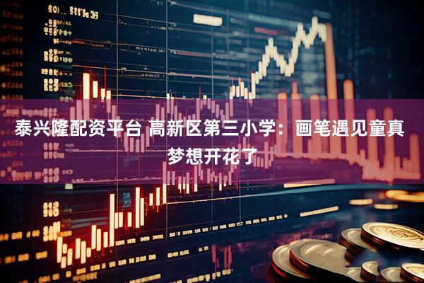 泰兴隆配资平台 高新区第三小学：画笔遇见童真 梦想开花了