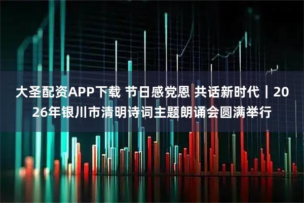 大圣配资APP下载 节日感党恩 共话新时代｜2026年银川市清明诗词主题朗诵会圆满举行