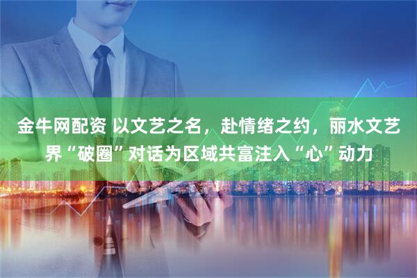 金牛网配资 以文艺之名，赴情绪之约，丽水文艺界“破圈”对话为区域共富注入“心”动力