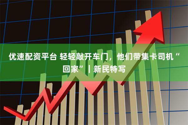 优速配资平台 轻轻敲开车门,他们带集卡司机“回家”|新民特写