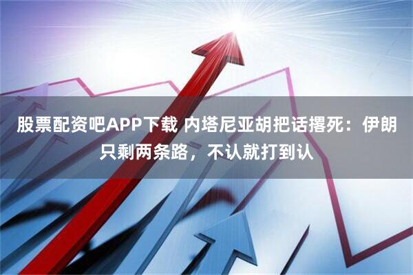 股票配资吧APP下载 内塔尼亚胡把话撂死：伊朗只剩两条路，不认就打到认