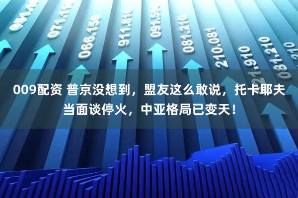 009配资 普京没想到，盟友这么敢说，托卡耶夫当面谈停火，中亚格局已变天！